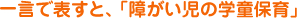 一言で表すと、「障がい児の学童保育」